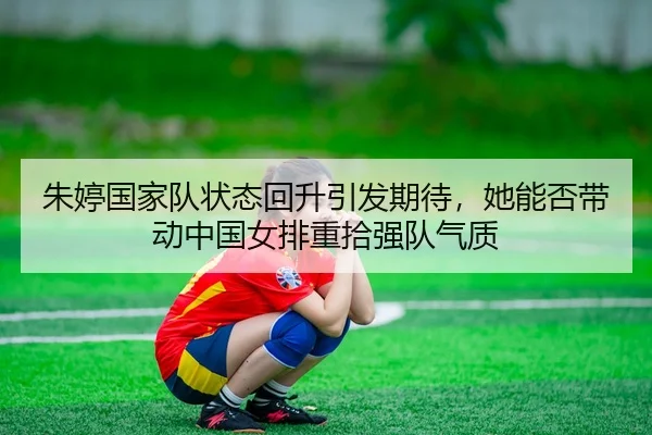 朱婷国家队状态回升引发期待，她能否带动中国女排重拾强队气质