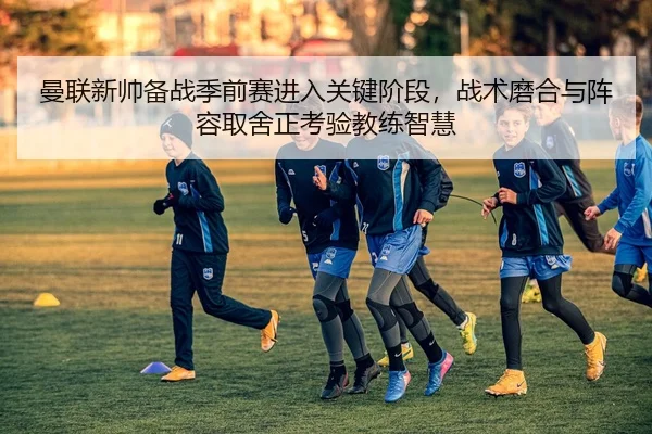 曼联新帅备战季前赛进入关键阶段，战术磨合与阵容取舍正考验教练智慧 | Douqiu